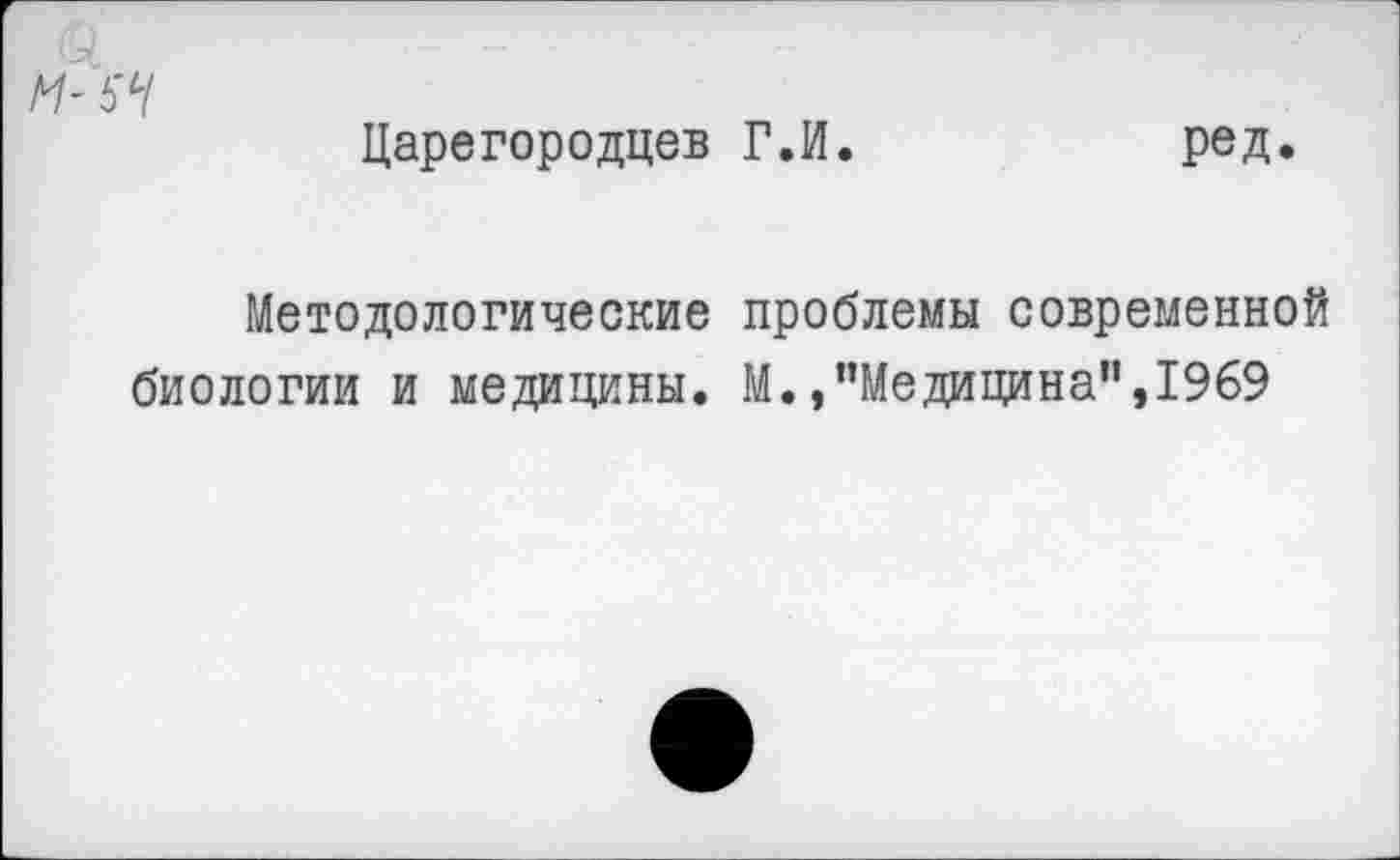 ﻿М-Ь'Ч
Царегородцев Г.И.	ред.
Методологические проблемы современной биологии и медицины. М.»"Медицина”,1969